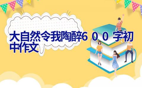 大自然令我陶醉600字初中作文 大自然让我陶醉作文600字