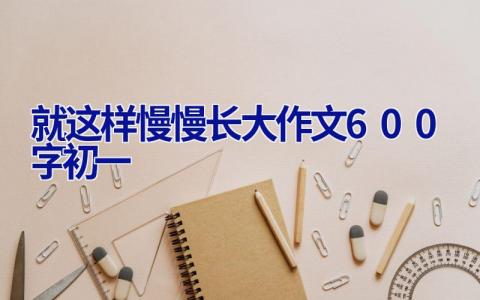 就这样慢慢长大作文600字初一 就这样慢慢长大作文600字初一免费